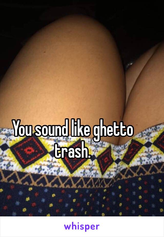 You sound like ghetto trash.