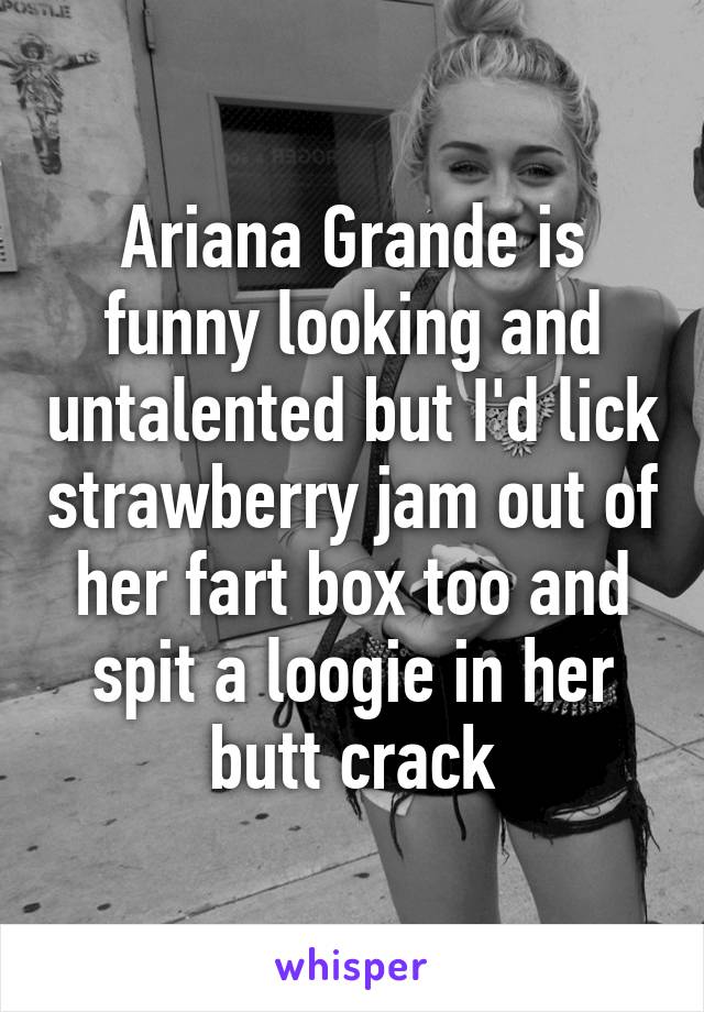 Ariana Grande is funny looking and untalented but I'd lick strawberry jam out of her fart box too and spit a loogie in her butt crack