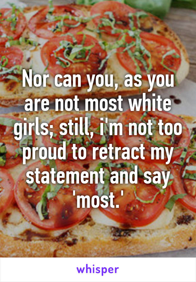 Nor can you, as you are not most white girls; still, i'm not too proud to retract my statement and say 'most.'