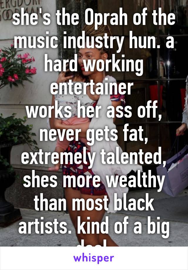 she's the Oprah of the music industry hun. a hard working entertainer 
works her ass off, never gets fat, extremely talented, shes more wealthy than most black artists. kind of a big deal.