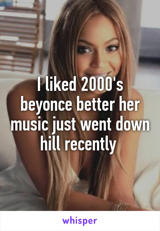 I liked 2000's beyonce better her music just went down hill recently 