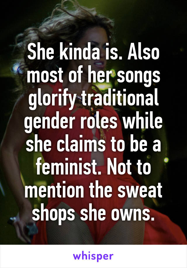 She kinda is. Also most of her songs glorify traditional gender roles while she claims to be a feminist. Not to mention the sweat shops she owns.