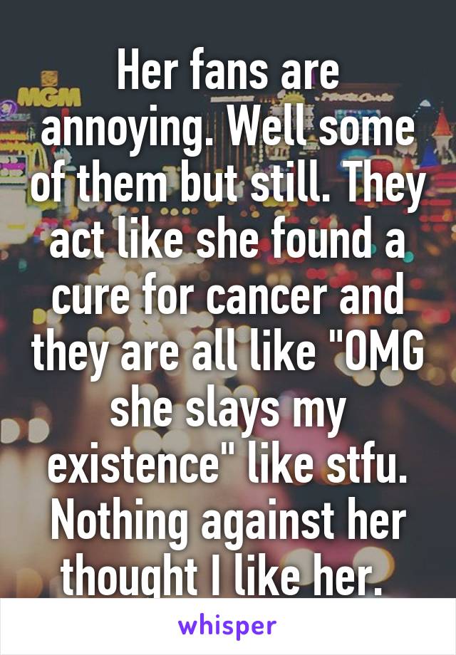 Her fans are annoying. Well some of them but still. They act like she found a cure for cancer and they are all like "OMG she slays my existence" like stfu. Nothing against her thought I like her. 