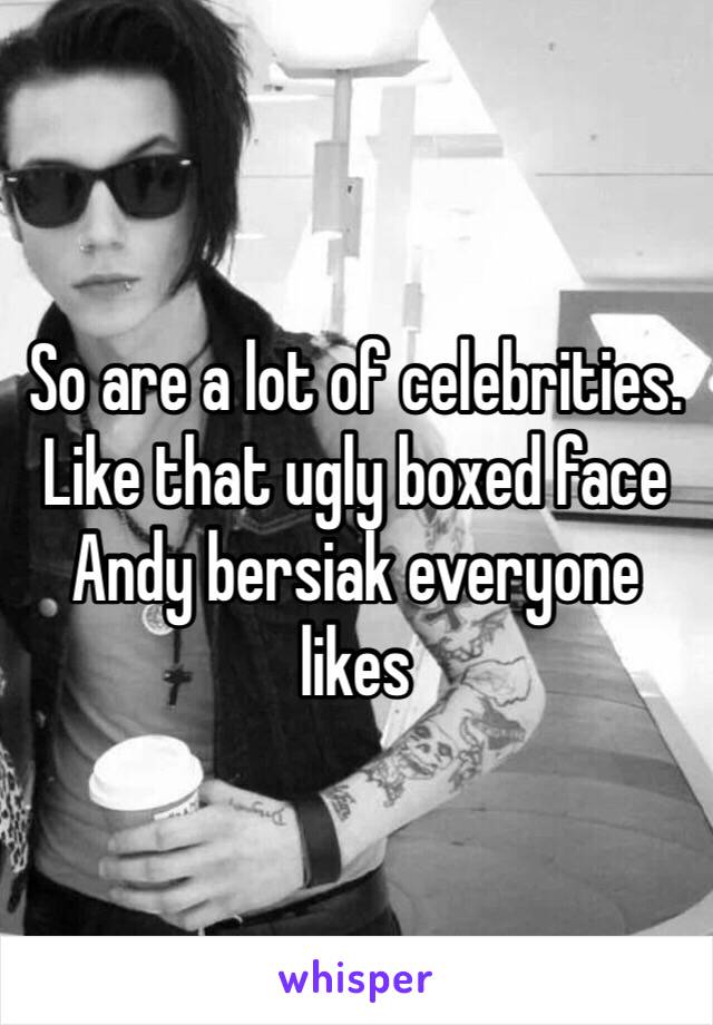 So are a lot of celebrities.
Like that ugly boxed face Andy bersiak everyone likes 