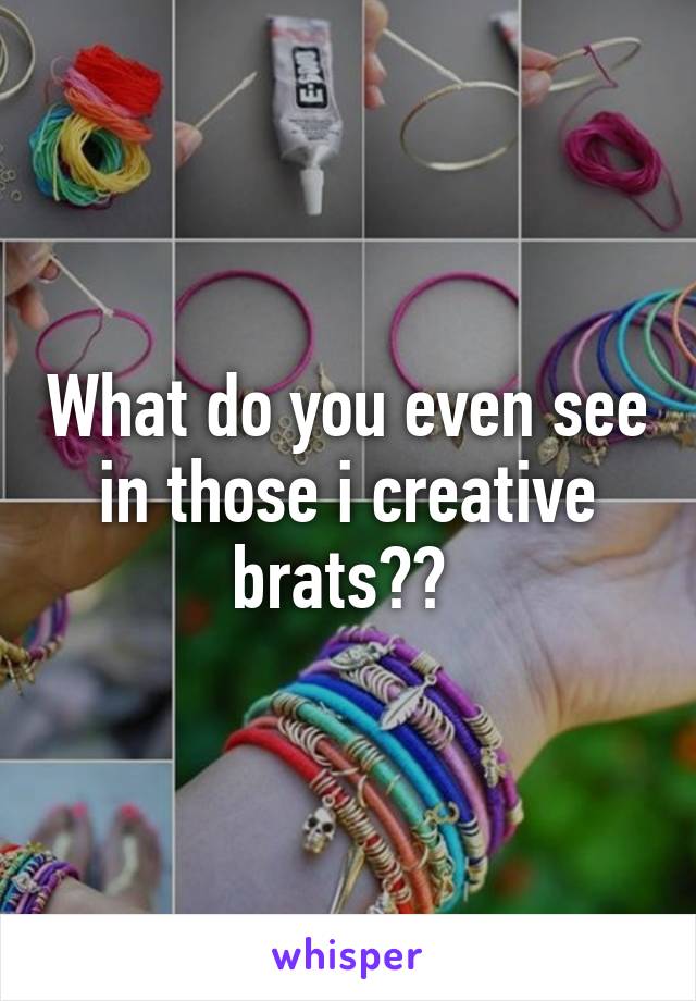 What do you even see in those i creative brats?? 