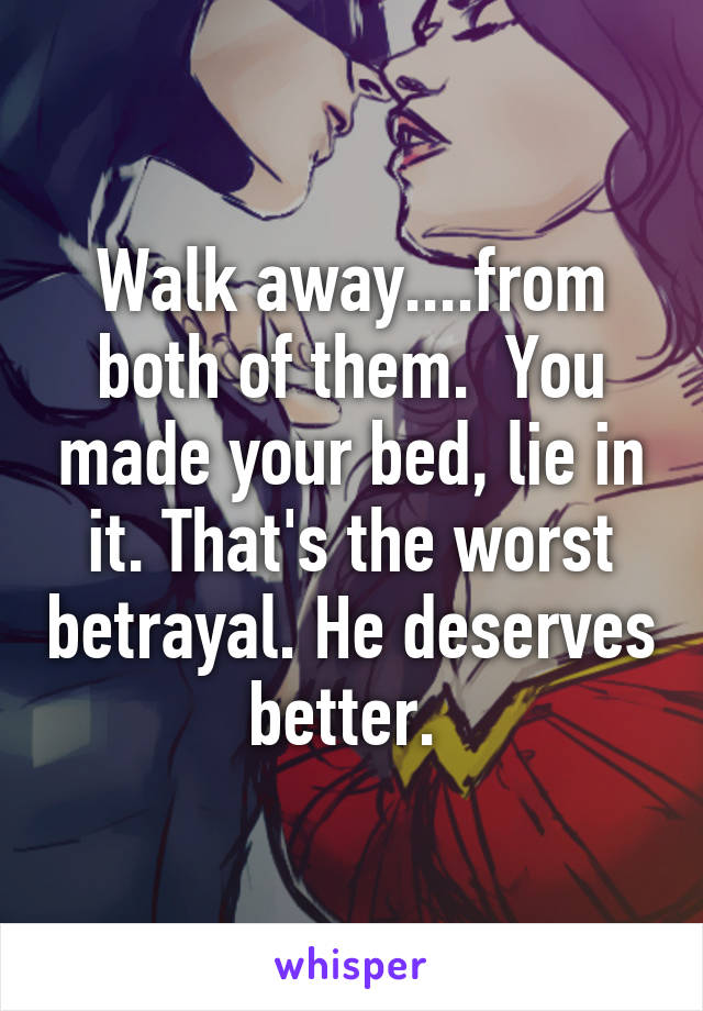 Walk away....from both of them.  You made your bed, lie in it. That's the worst betrayal. He deserves better. 