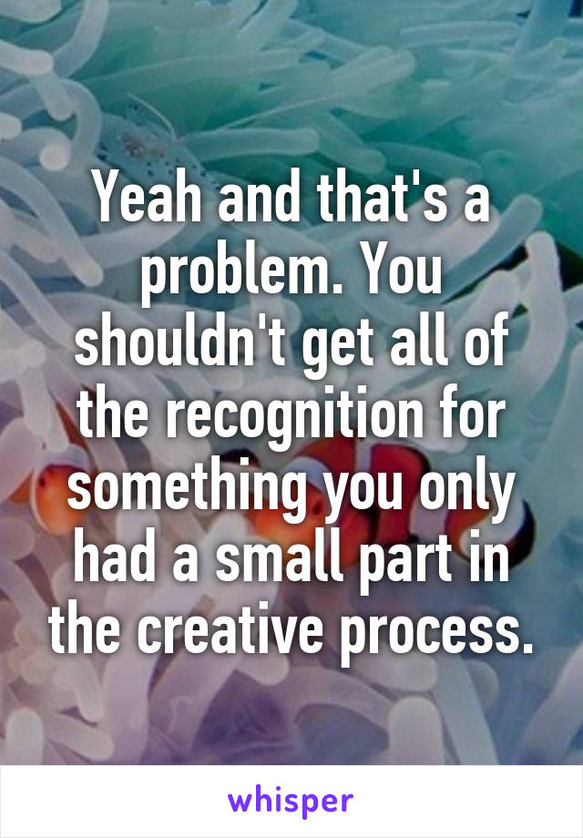 Yeah and that's a problem. You shouldn't get all of the recognition for something you only had a small part in the creative process.