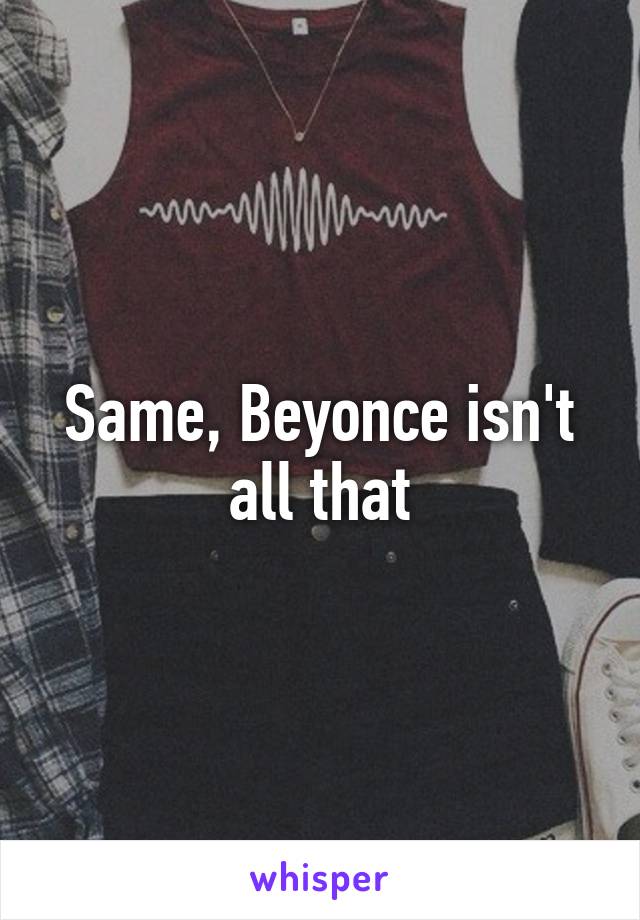 Same, Beyonce isn't all that