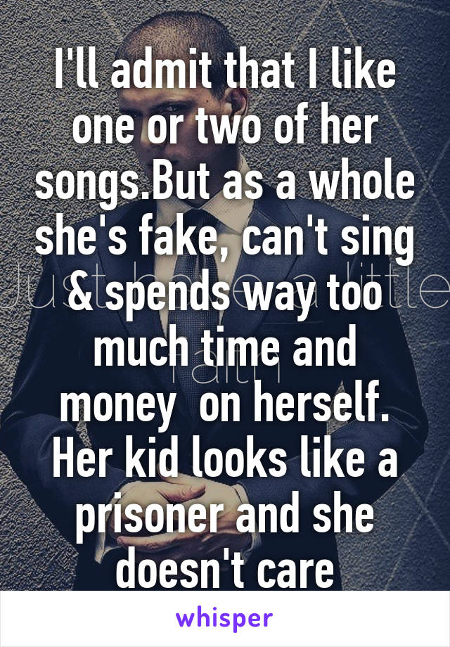 I'll admit that I like one or two of her songs.But as a whole she's fake, can't sing & spends way too much time and money  on herself. Her kid looks like a prisoner and she doesn't care