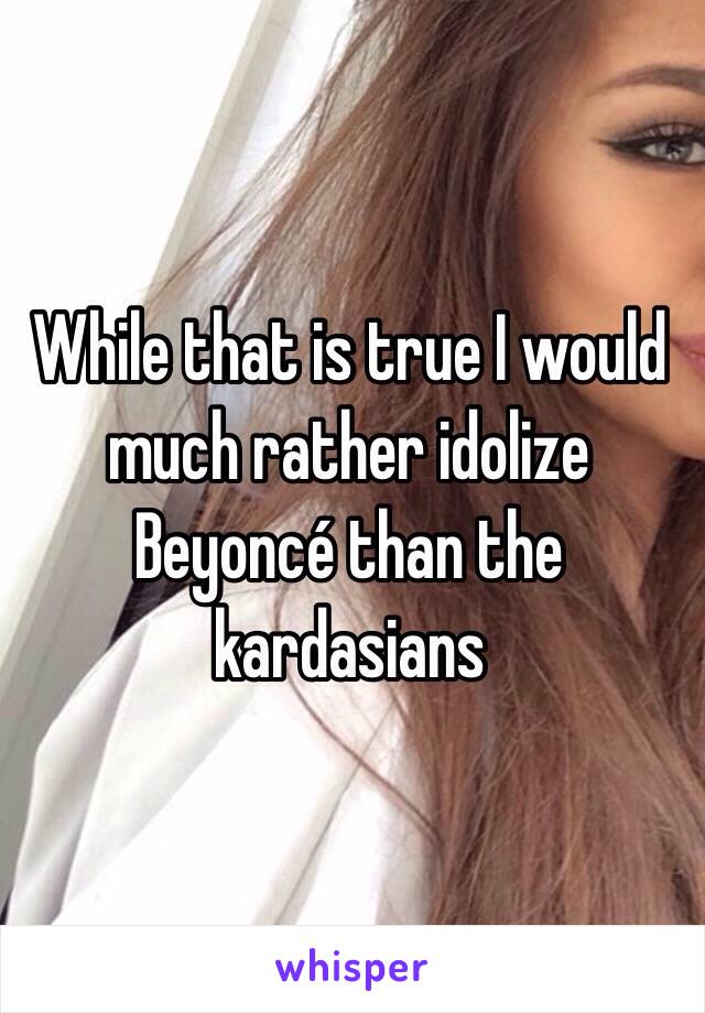 While that is true I would much rather idolize Beyoncé than the kardasians 