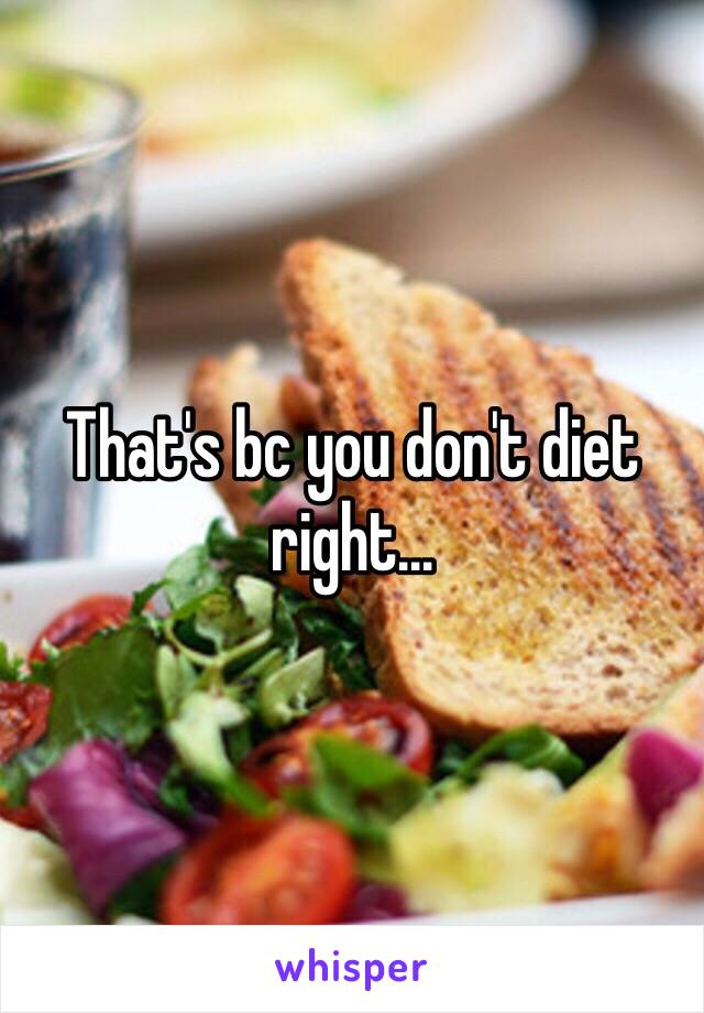That's bc you don't diet right…