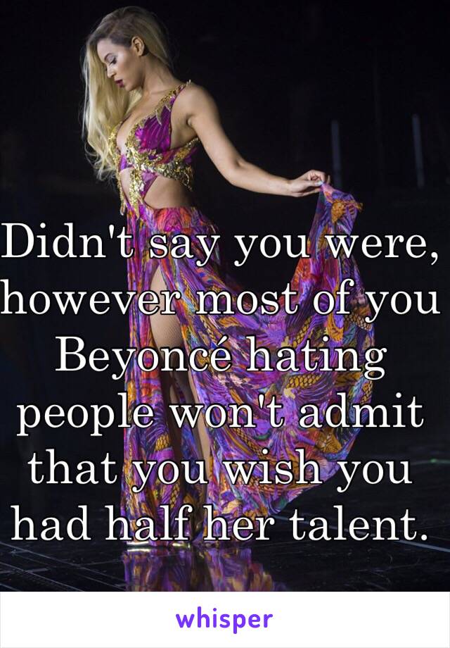 Didn't say you were, however most of you Beyoncé hating people won't admit that you wish you had half her talent.