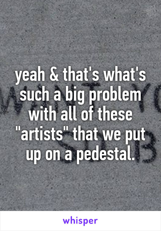 yeah & that's what's such a big problem with all of these "artists" that we put up on a pedestal.