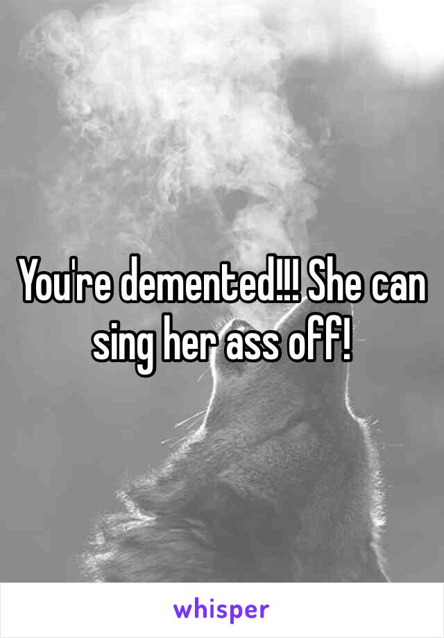 You're demented!!! She can sing her ass off!