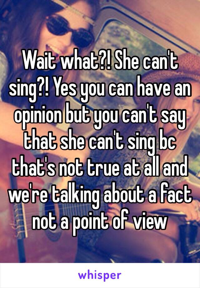 Wait what?! She can't sing?! Yes you can have an opinion but you can't say that she can't sing bc that's not true at all and we're talking about a fact not a point of view 