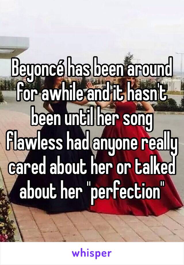 Beyoncé has been around for awhile and it hasn't been until her song flawless had anyone really cared about her or talked about her "perfection"