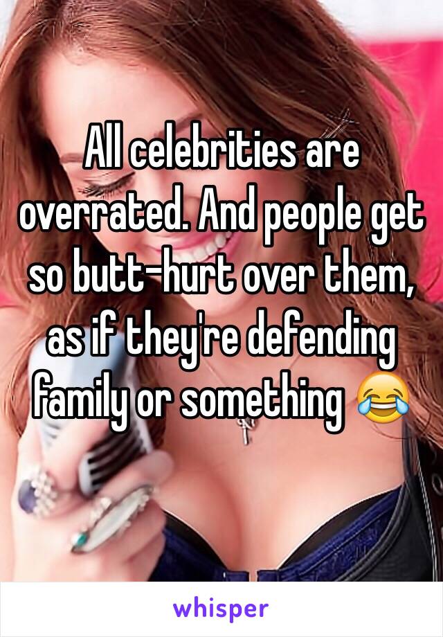 All celebrities are overrated. And people get so butt-hurt over them, as if they're defending family or something 😂