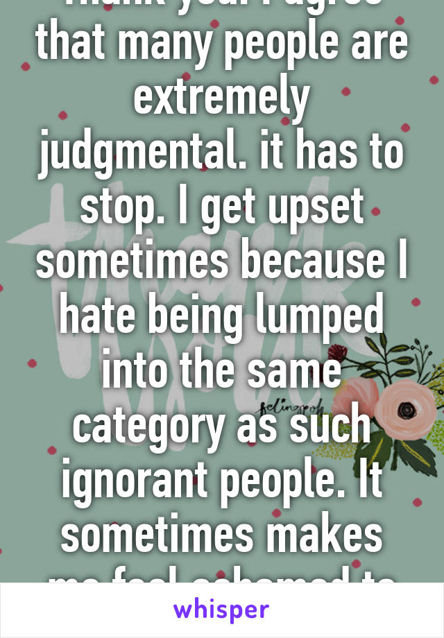 Thank you. I agree that many people are extremely judgmental. it has to stop. I get upset sometimes because I hate being lumped into the same category as such ignorant people. It sometimes makes me feel ashamed to be white...