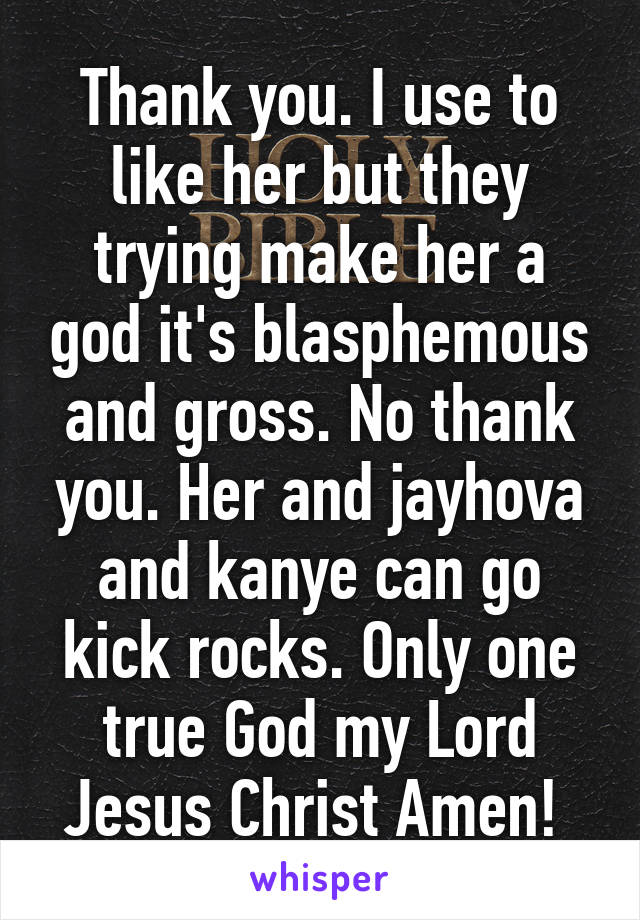 Thank you. I use to like her but they trying make her a god it's blasphemous and gross. No thank you. Her and jayhova and kanye can go kick rocks. Only one true God my Lord Jesus Christ Amen! 