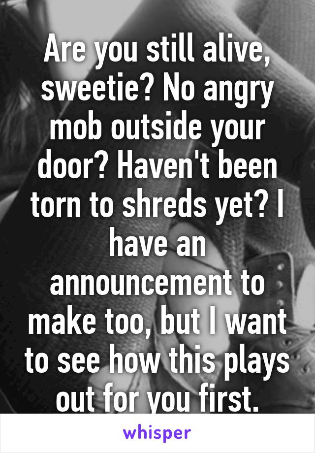 Are you still alive, sweetie? No angry mob outside your door? Haven't been torn to shreds yet? I have an announcement to make too, but I want to see how this plays out for you first.