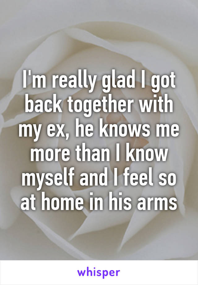 I'm really glad I got back together with my ex, he knows me more than I know myself and I feel so at home in his arms