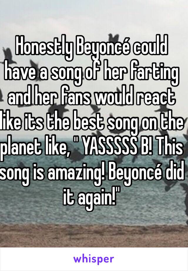 Honestly Beyoncé could have a song of her farting and her fans would react like its the best song on the planet like, " YASSSSS B! This song is amazing! Beyoncé did it again!" 