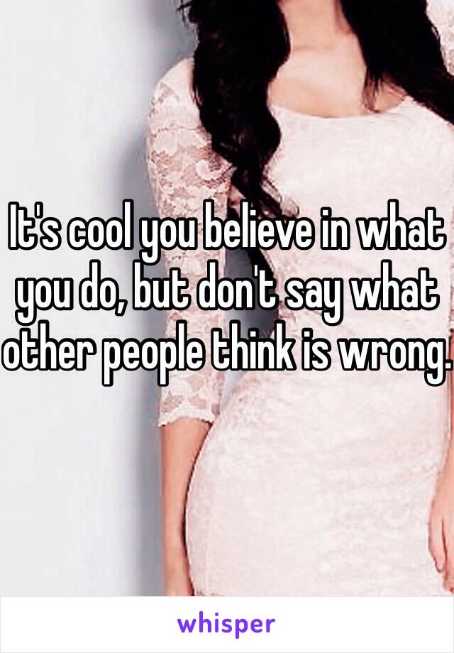 It's cool you believe in what you do, but don't say what other people think is wrong.