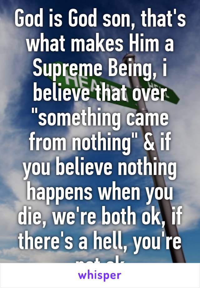 God is God son, that's what makes Him a Supreme Being, i believe that over "something came from nothing" & if you believe nothing happens when you die, we're both ok, if there's a hell, you're not ok