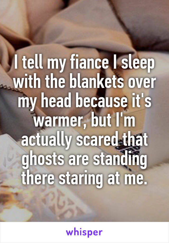 I tell my fiance I sleep with the blankets over my head because it's warmer, but I'm actually scared that ghosts are standing there staring at me.