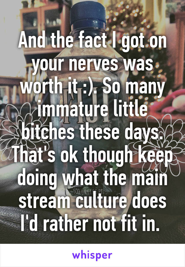 And the fact I got on your nerves was worth it :). So many immature little bitches these days. That's ok though keep doing what the main stream culture does I'd rather not fit in. 