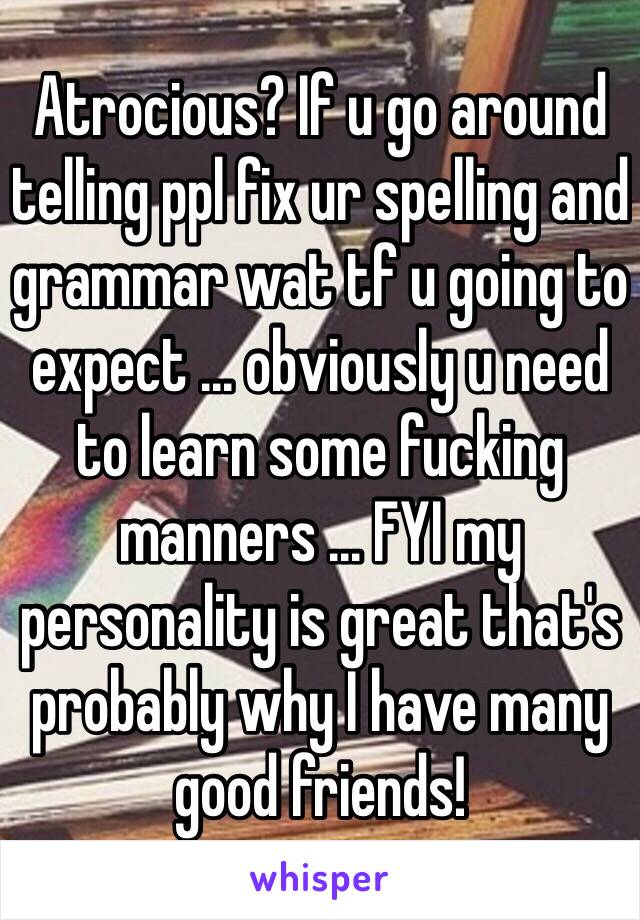 Atrocious? If u go around telling ppl fix ur spelling and grammar wat tf u going to expect ... obviously u need to learn some fucking manners ... FYI my personality is great that's probably why I have many good friends! 