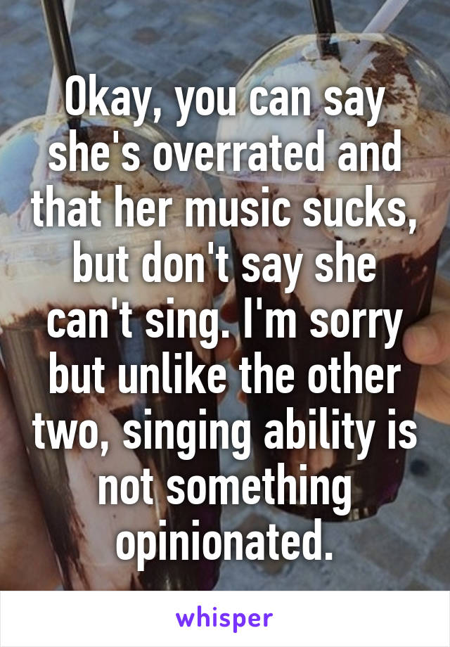 Okay, you can say she's overrated and that her music sucks, but don't say she can't sing. I'm sorry but unlike the other two, singing ability is not something opinionated.