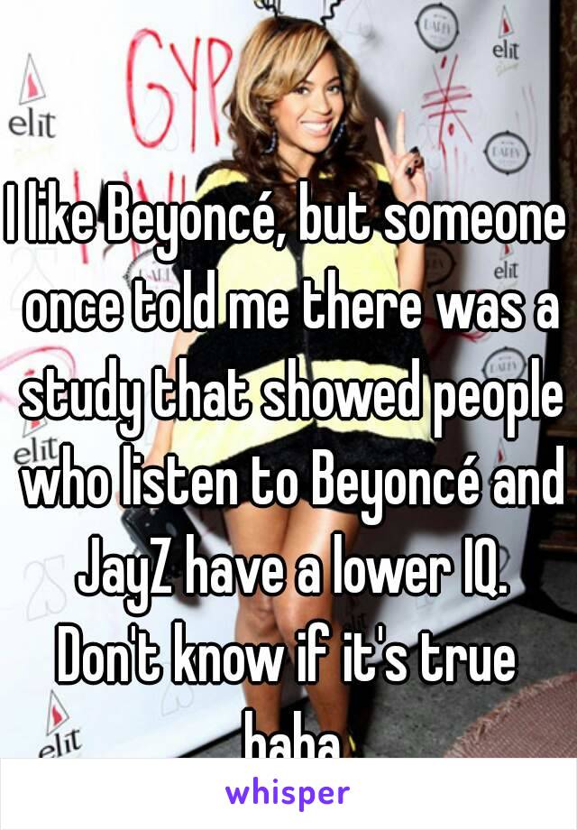 I like Beyoncé, but someone once told me there was a study that showed people who listen to Beyoncé and JayZ have a lower IQ.
Don't know if it's true haha