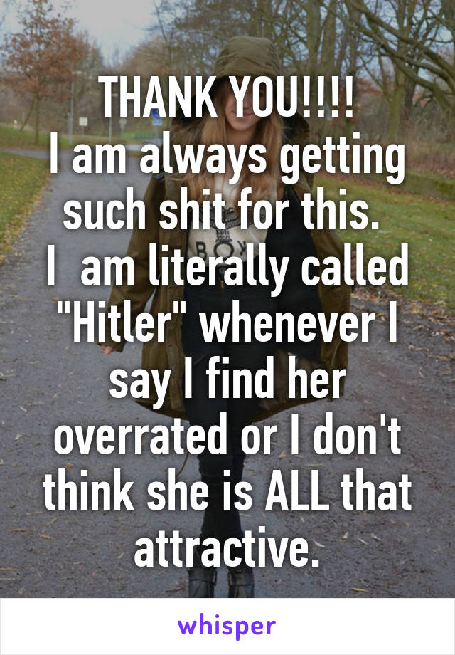 THANK YOU!!!!
I am always getting such shit for this. 
I  am literally called "Hitler" whenever I say I find her overrated or I don't think she is ALL that attractive.