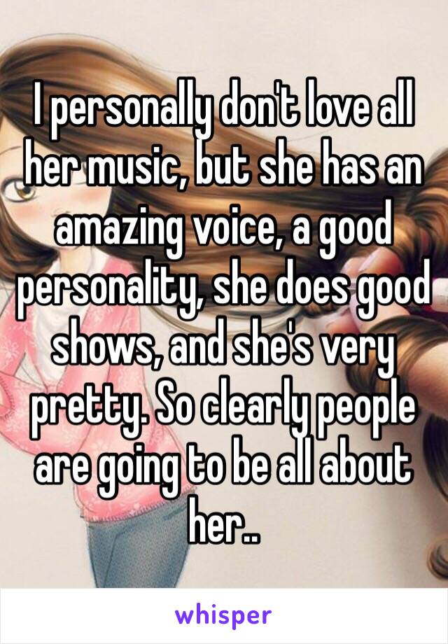 I personally don't love all her music, but she has an amazing voice, a good personality, she does good shows, and she's very pretty. So clearly people are going to be all about her..