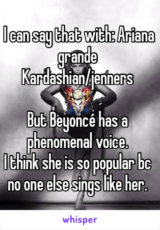  I can say that with: Ariana grande
Kardashian/jenners 

But Beyoncé has a phenomenal voice.
I think she is so popular bc no one else sings like her. 