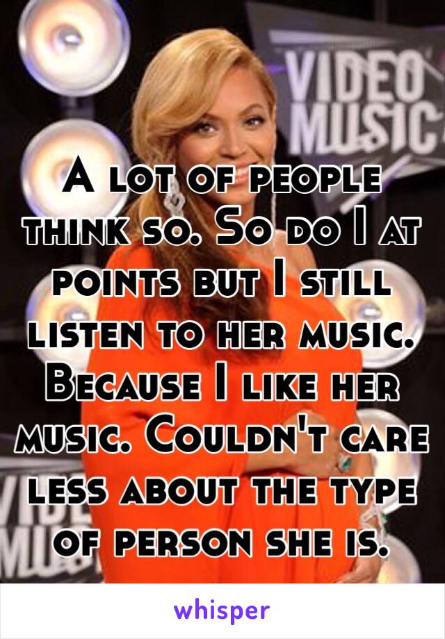 A lot of people think so. So do I at points but I still listen to her music. Because I like her music. Couldn't care less about the type of person she is. 