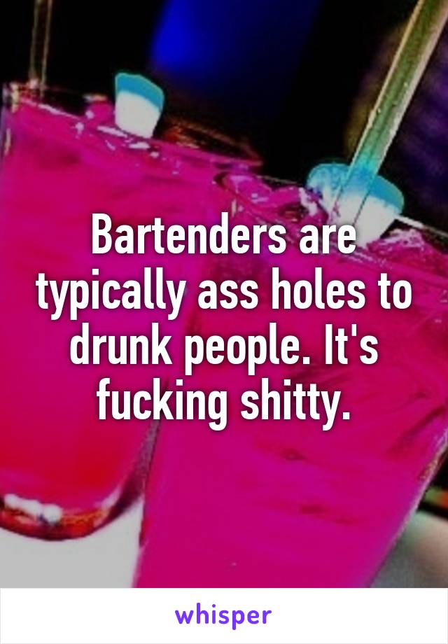 Bartenders are typically ass holes to drunk people. It's fucking shitty.