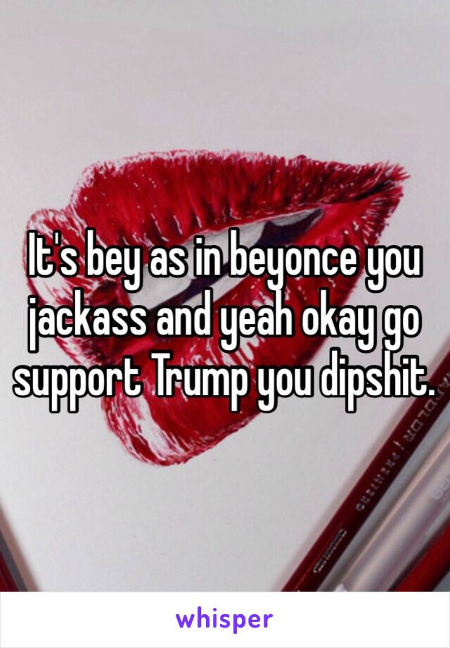 It's bey as in beyonce you jackass and yeah okay go support Trump you dipshit. 