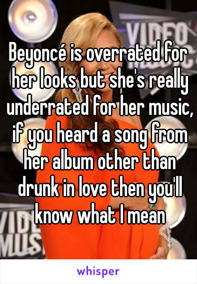 Beyoncé is overrated for her looks but she's really underrated for her music, if you heard a song from her album other than drunk in love then you'll know what I mean