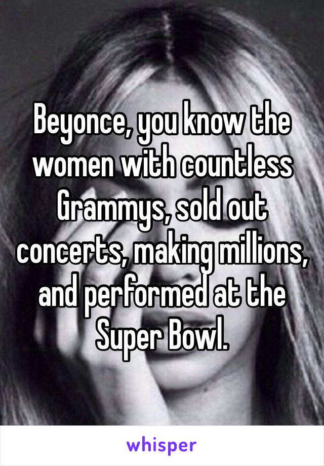 Beyonce, you know the women with countless Grammys, sold out concerts, making millions, and performed at the Super Bowl.