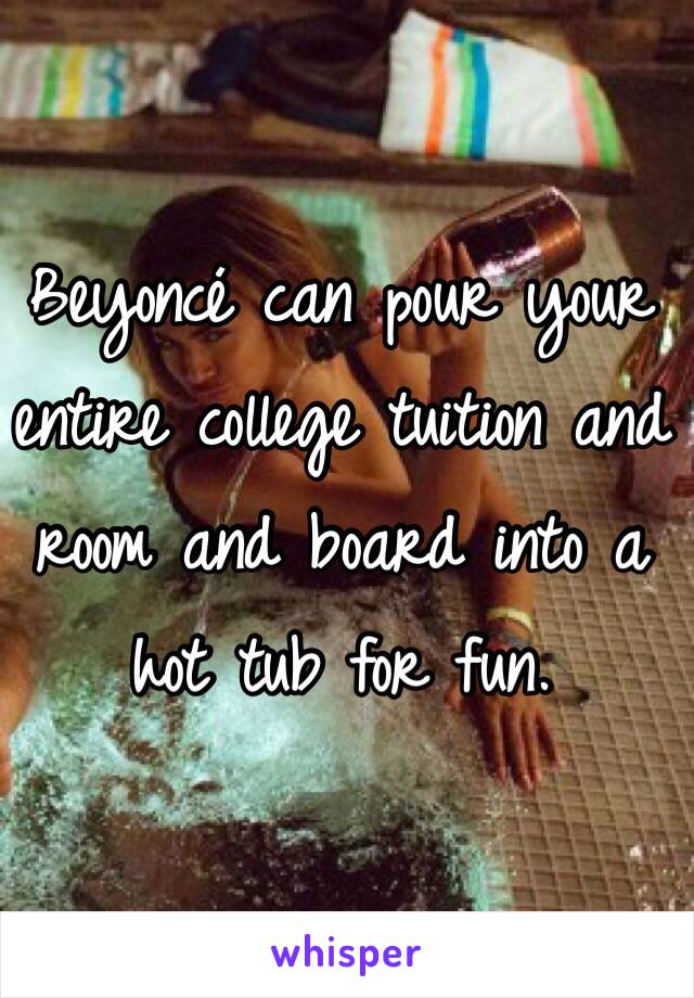 Beyoncé can pour your entire college tuition and room and board into a hot tub for fun.