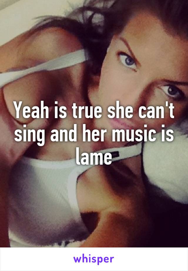 Yeah is true she can't sing and her music is lame