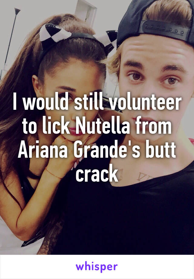 I would still volunteer to lick Nutella from Ariana Grande's butt crack