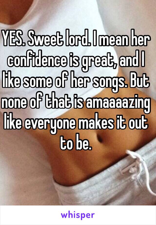 YES. Sweet lord. I mean her confidence is great, and I like some of her songs. But none of that is amaaaazing like everyone makes it out to be. 