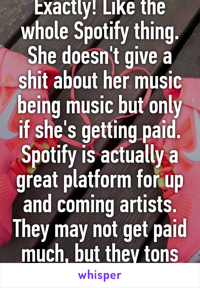 Exactly! Like the whole Spotify thing. She doesn't give a shit about her music being music but only if she's getting paid. Spotify is actually a great platform for up and coming artists. They may not get paid much, but they tons of exposure