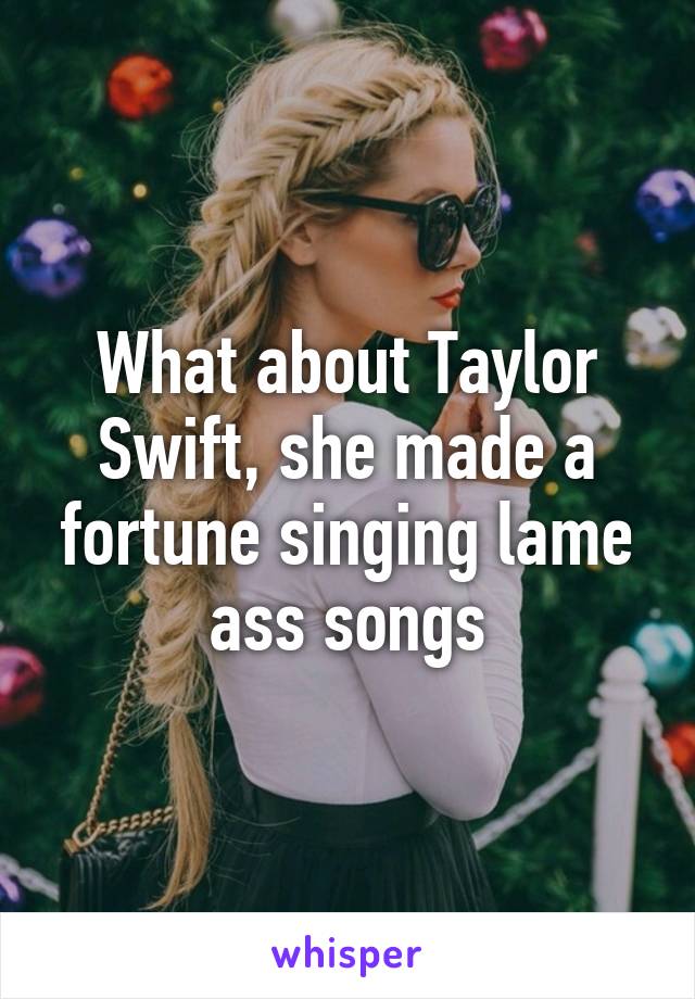 What about Taylor Swift, she made a fortune singing lame ass songs