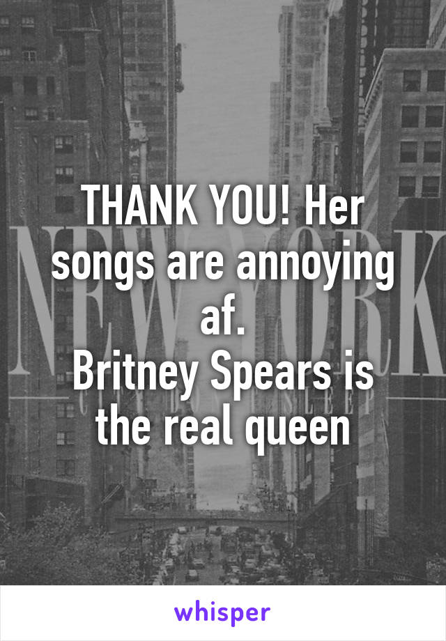 THANK YOU! Her songs are annoying af.
Britney Spears is the real queen