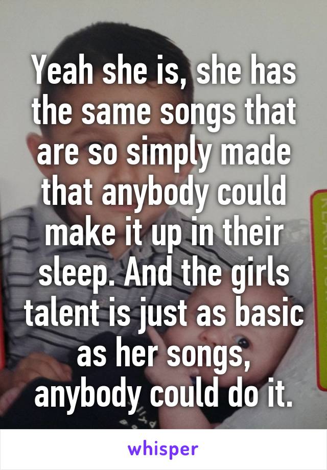 Yeah she is, she has the same songs that are so simply made that anybody could make it up in their sleep. And the girls talent is just as basic as her songs, anybody could do it.