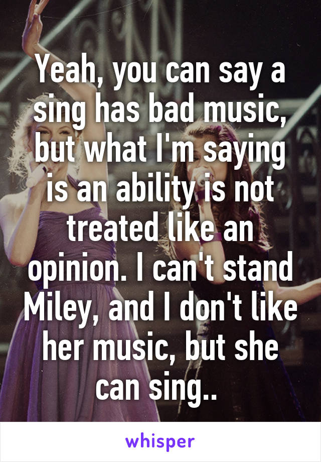 Yeah, you can say a sing has bad music, but what I'm saying is an ability is not treated like an opinion. I can't stand Miley, and I don't like her music, but she can sing.. 